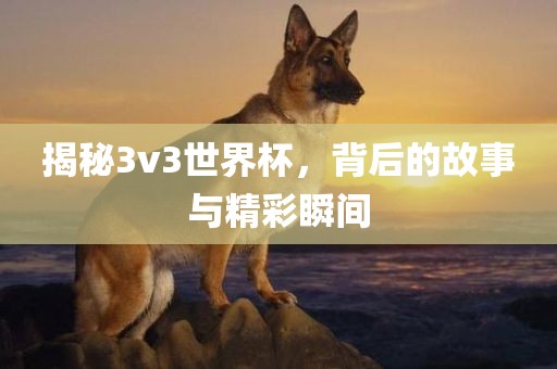 揭秘3v3世界杯，背后的故事与精彩瞬间吉安市靖泰电力工程有限公司
