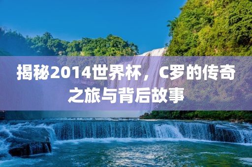 揭秘2014世界杯，C罗的传奇之旅与背后故事