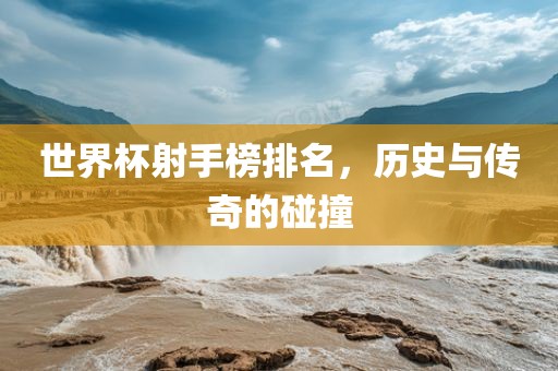 世界杯射手榜排名，历史与传奇的碰撞吉安市靖泰电力工程有限公司