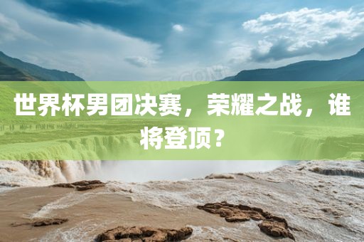 世界杯男团决赛，荣耀之战，谁将登顶？吉安市靖泰电力工程有限公司