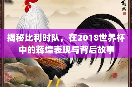 揭秘比利时队，在20吉安市靖泰电力工程有限公司18世界杯中的辉煌表现与背后故事