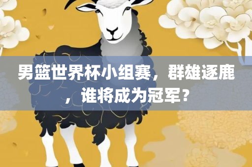 男篮世界杯小组赛，群雄逐鹿，谁将成为冠军？吉安市靖泰电力工程有限公司