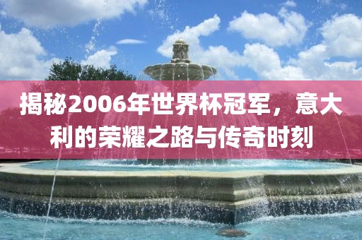 揭秘2006年世界杯冠军，意大利的荣耀之路与传奇时刻