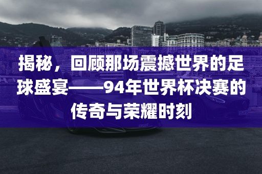 揭秘，回顾那场震撼世界的足球盛宴——94年世界杯决赛的传奇与荣耀时刻吉安市靖泰电力工程有限公司