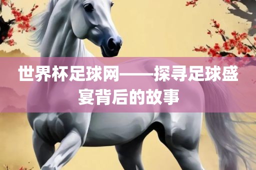 世界杯足球网——探寻足球盛宴背后的故事