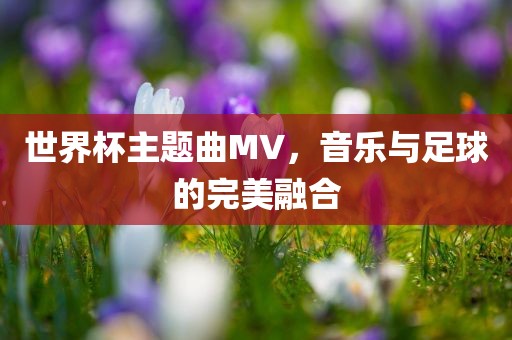 世界杯主题曲MV，音乐与足球的完美融合吉安市靖泰电力工程有限公司