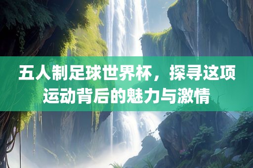 五人制足球世界杯，探寻这项运动背后的魅力与激情
