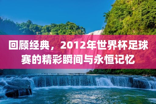 回顾经典，2012年世界杯足球赛的精彩瞬间与永恒记忆吉安市靖泰电力工程有限公司