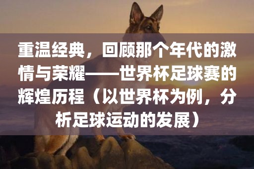 重温经典，回顾那个年代的激情与荣耀——世界杯足球赛的辉煌历程（以世界杯为例，分析足球运动的发展）吉安市靖泰电力工程有限公司