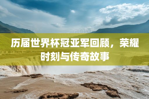 历届世界杯冠亚军回顾，荣耀时刻与传奇故事