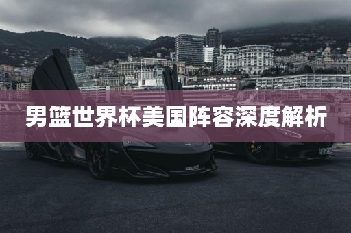 男篮世界杯美国阵容深度解析