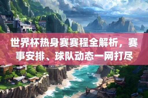 世界杯热身赛赛程全解析，赛事安排、球队动态一网打尽