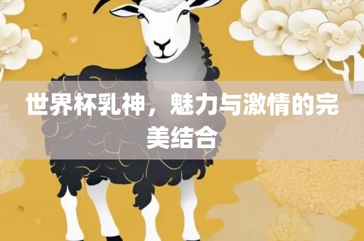 世界杯乳神，魅力与激情的完美结合吉安市靖泰电力工程有限公司