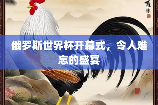 俄罗斯世界杯开幕式，令人难忘的盛宴吉安市靖泰电力工程有限公司