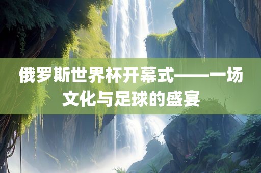 俄罗斯世界杯开幕式——吉安市靖泰电力工程有限公司一场文化与足球的盛宴