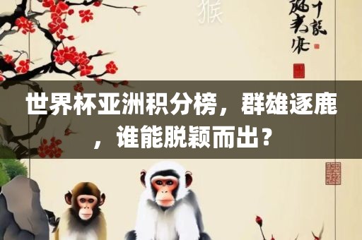 世界杯亚洲积分榜，群雄逐鹿，谁能脱颖而出？吉安市靖泰电力工程有限公司