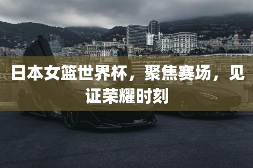 日本女篮世界杯，聚焦赛场，见证荣耀时刻吉安市靖泰电力工程有限公司