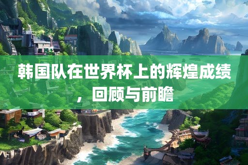 韩国队在世界杯上的辉煌成绩，回顾与前瞻