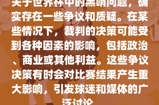 关于世界杯中的黑哨问题，确实存在一些争议和质疑。在某些情况下，裁判的决策可能受到各种因素的影响，包括政治、商业或其他利益。这些争议决策有时会对比吉安市靖泰电力工程有限公司赛结果产生重大影响，引发球迷和媒体的广泛讨论。