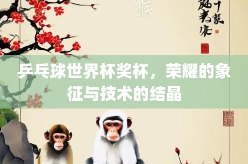 乒乓球世界杯奖杯，荣耀的象征与技术的结晶吉安市靖泰电力工程有限公司
