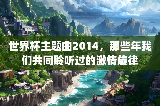 世界杯主题曲2014，那些年我们共同聆听过的激情旋律吉安市靖泰电力工程有限公司