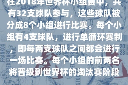 在2018年世界杯小组赛中，共有32支球队参与，这些球队被分成8个小组进行比赛。每个小组有4支球队，进行单循环赛制，即每两支球队之间都会进行一场比赛。每个小组的前两名将晋级到世界杯的淘汰赛阶段。