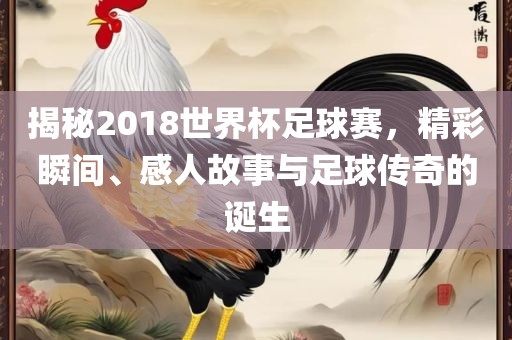 揭秘2018世界杯足球赛，精彩瞬间、感人故事与足球传奇的诞生吉安市靖泰电力工程有限公司