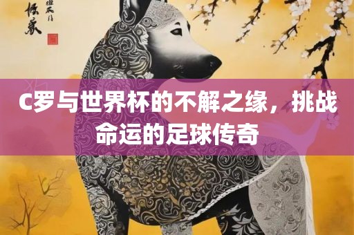 C罗与世界杯的不解之缘，挑战命运的足球传奇
