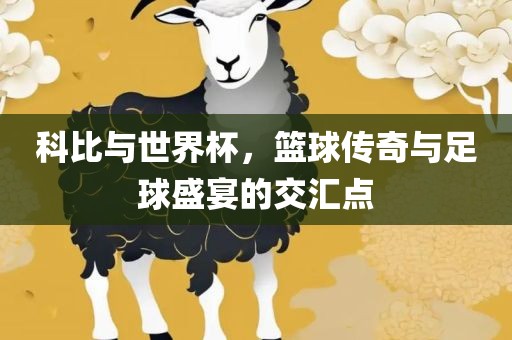 科比与世界杯，篮球传奇与足球盛宴的交汇点吉安市靖泰电力工程有限公司