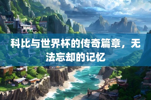 科比与世界杯的传奇篇章，无法忘却的吉安市靖泰电力工程有限公司记忆