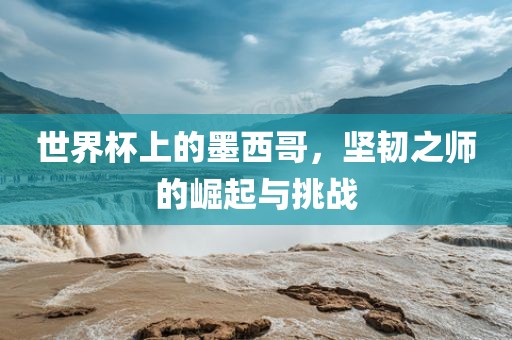 世界杯上的墨西哥，坚韧之师的崛起与挑战吉安市靖泰电力工程有限公司