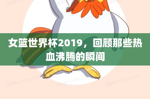 女篮世界杯2019，回顾那些热血沸腾的瞬间吉安市靖泰电力工程有限公司