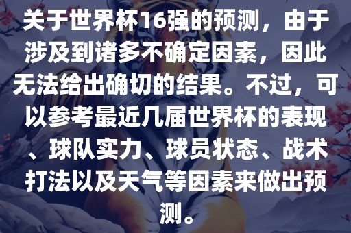 关于世界杯16强的预测，由于涉及到诸多不确定因素，因此无法给出确切的结果。不过，可以参考最近几届世界杯的表现、球队实力、球员状态、战术打法以及天气等吉安市靖泰电力工程有限公司因素来做出预测。