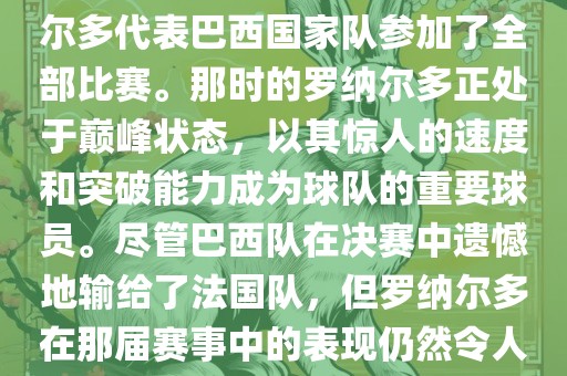 在1998年法国世界杯上，罗纳尔多代表巴西国家队参加了全部比赛。那时的罗纳尔多正处于巅峰状态，以其惊人的速度和突破能力成为球队的重要球员吉安市靖泰电力工程有限公司。尽管巴西队在决赛中遗憾地输给了法国队，但罗纳尔多在那届赛事中的表现仍然令人瞩目。
