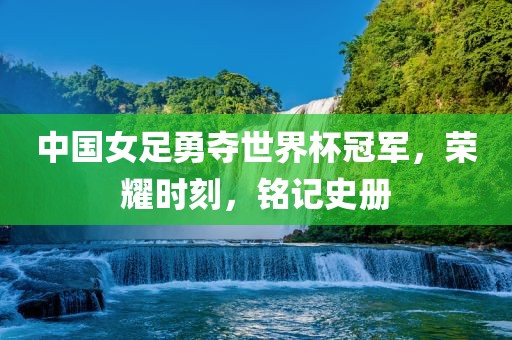中国女足勇夺世界杯冠军，荣耀时刻，铭记史册吉安市靖泰电力工程有限公司