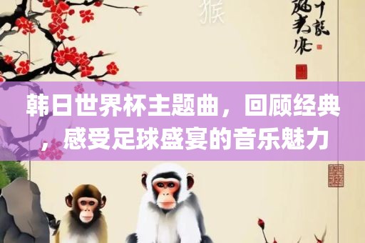 韩日世界杯主题曲，回顾经典，感受足球盛宴的音乐魅力吉安市靖泰电力工程有限公司
