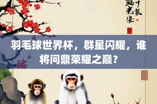 羽毛球世界杯，群星闪耀，谁将问鼎荣耀之巅？