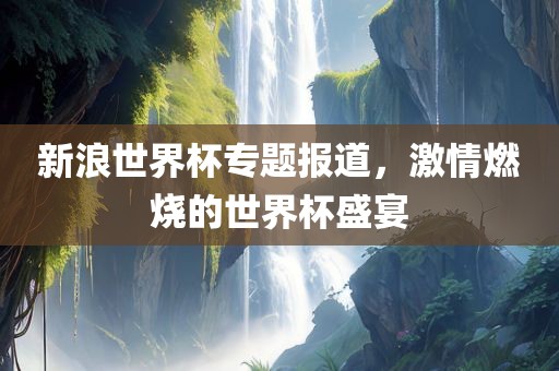 新浪世界杯专题报道，激情燃烧的世界杯盛宴吉安市靖泰电力工程有限公司