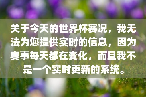 关于今天的世界杯赛况，我无法为您提供实时的信息，因为赛事每天都在变化，而且我不是一个实时更新的系统。吉安市靖泰电力工程有限公司