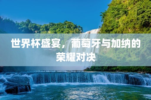 世界杯盛宴，葡萄牙与加纳的荣耀对决吉安市靖泰电力工程有限公司