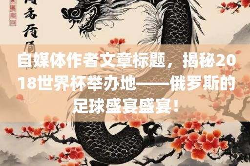 自媒体作者文章标题，揭秘2018世界杯举办地——俄罗斯的足球盛宴盛宴！吉安市靖泰电力工程有限公司