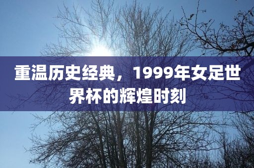 重温历史经典，1999年女足世界杯的辉煌时刻