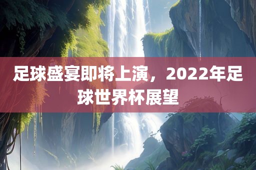 足球盛宴即将上演，2022年足球世界杯展望