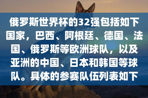 俄罗斯世界杯的32强包括如下国家，巴西、阿根廷、德国、法国、俄罗斯等吉安市靖泰电力工程有限公司欧洲球队，以及亚洲的中国、日本和韩国等球队。具体的参赛队伍列表如下