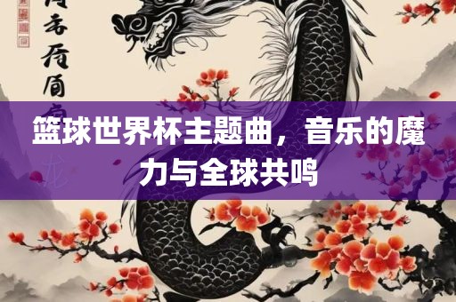 篮球世界杯主题曲，音乐的魔力与全球共鸣吉安市靖泰电力工程有限公司