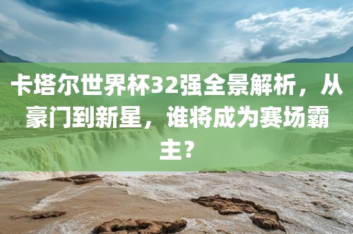 卡塔尔世界杯32强全景解析，从豪门到新星，谁将成为赛场霸主？吉安市靖泰电力工程有限公司