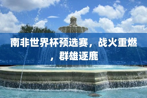 南非世界杯预选赛，战火重燃，吉安市靖泰电力工程有限公司群雄逐鹿