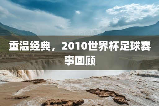重温经典，2010世界杯足球赛事回顾吉安市靖泰电力工程有限公司