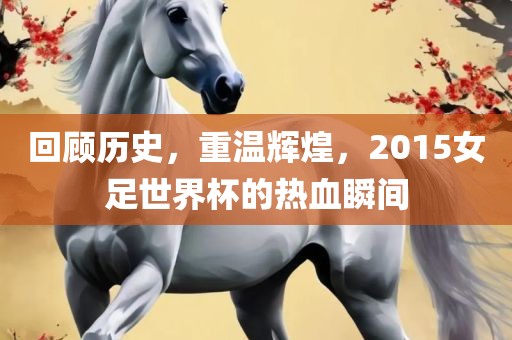 回顾历史，重温辉煌，2015女足世界杯的热血瞬间