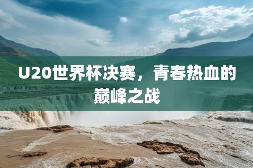 U20世界杯决赛，青春热血的巅峰之战